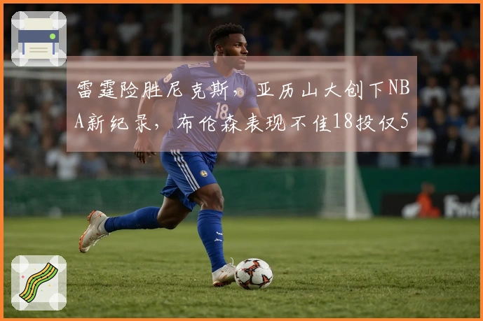雷霆险胜尼克斯，亚历山大创下NBA新纪录，布伦森表现不佳18投仅5中