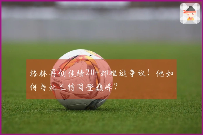 格林再创佳绩20+却难逃争议！他如何与杜兰特同登巅峰？