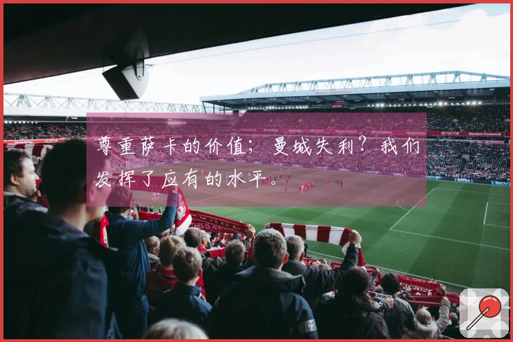 尊重萨卡的价值；曼城失利？我们发挥了应有的水平。