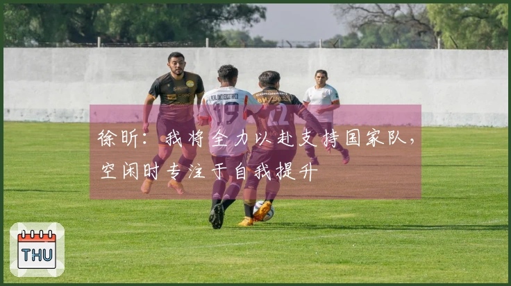 徐昕：我将全力以赴支持国家队，空闲时专注于自我提升