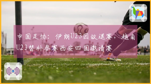 中国足协：伊朗U23因故退赛，越南U23替补参赛西安四国邀请赛