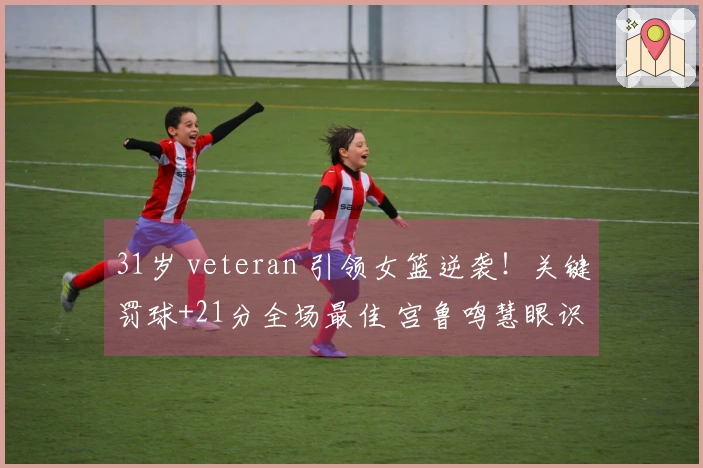 31岁 veteran 引领女篮逆袭！关键罚球+21分全场最佳 宫鲁鸣慧眼识才