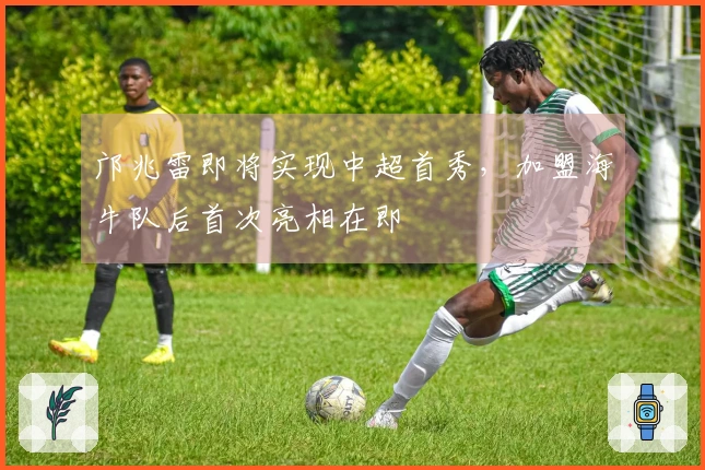 邝兆雷即将实现中超首秀，加盟海牛队后首次亮相在即