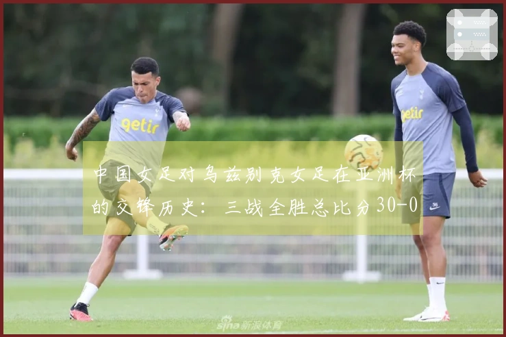 中国女足对乌兹别克女足在亚洲杯的交锋历史：三战全胜总比分30-0