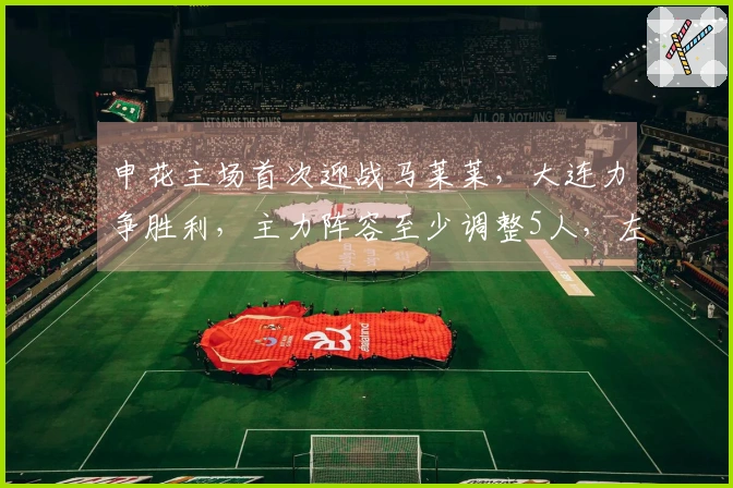 申花主场首次迎战马莱莱，大连力争胜利，主力阵容至少调整5人，左翼预计遭遇激烈冲击