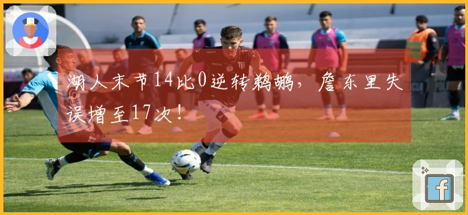 湖人末节14比0逆转鹈鹕，詹东里失误增至17次！