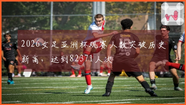 2026女足亚洲杯观赛人数突破历史新高，达到82371人次