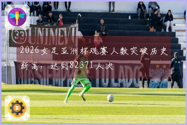 2026女足亚洲杯观赛人数突破历史新高，达到82371人次
