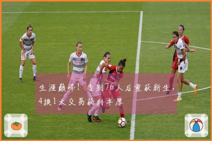 生涯巅峰！告别76人后重获新生，4换1大交易获利丰厚