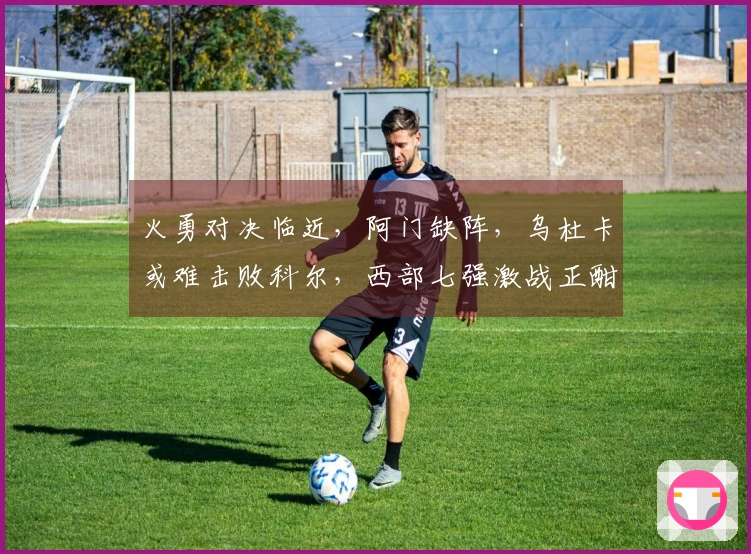 火勇对决临近，阿门缺阵，乌杜卡或难击败科尔，西部七强激战正酣