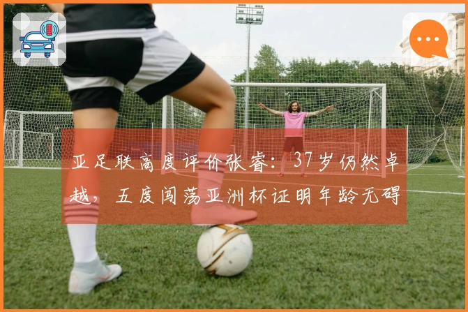 亚足联高度评价张睿：37岁仍然卓越，五度闯荡亚洲杯证明年龄无碍