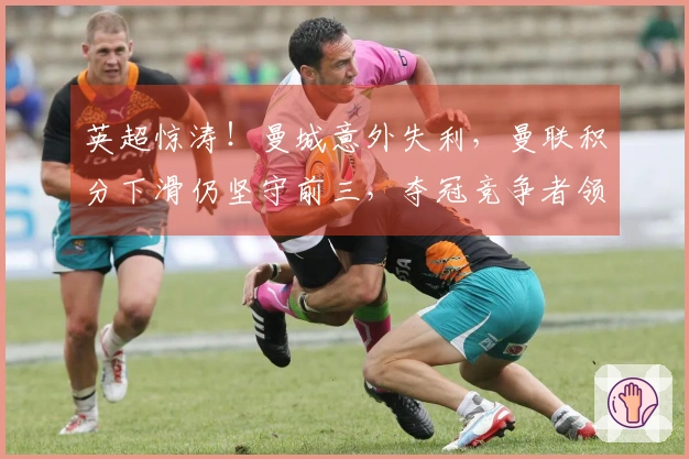 英超惊涛！曼城意外失利，曼联积分下滑仍坚守前三，夺冠竞争者领先7分