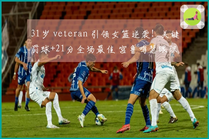 31岁 veteran 引领女篮逆袭！关键罚球+21分全场最佳 宫鲁鸣慧眼识才