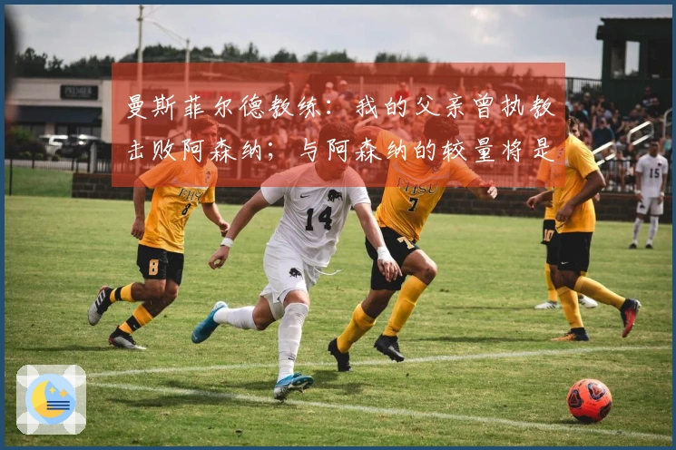 曼斯菲尔德教练：我的父亲曾执教击败阿森纳；与阿森纳的较量将是美好的回忆