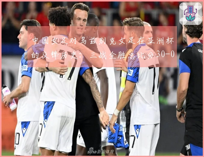 中国女足对乌兹别克女足在亚洲杯的交锋历史：三战全胜总比分30-0