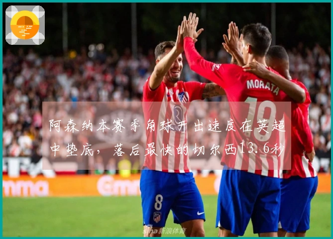 阿森纳本赛季角球开出速度在英超中垫底，落后最快的切尔西13.6秒